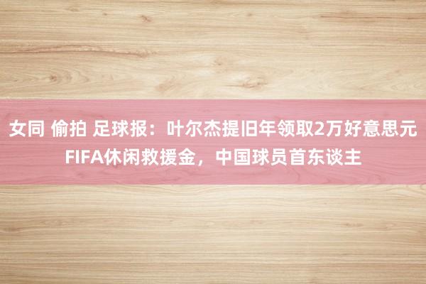 女同 偷拍 足球报：叶尔杰提旧年领取2万好意思元FIFA休闲救援金，中国球员首东谈主