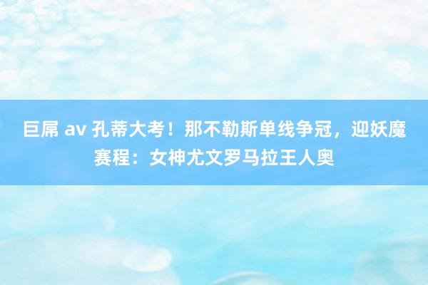 巨屌 av 孔蒂大考！那不勒斯单线争冠，迎妖魔赛程：女神尤文罗马拉王人奥