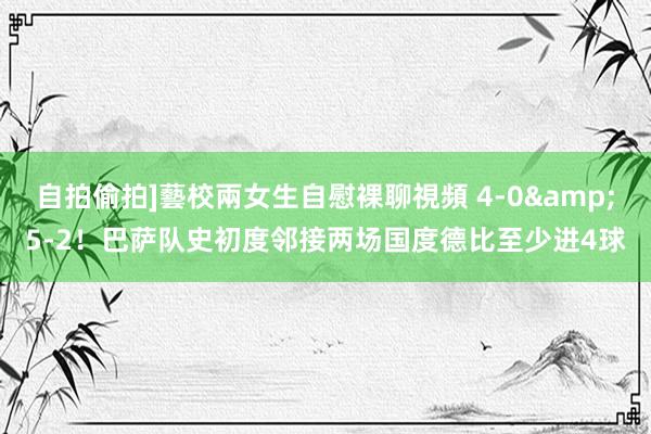 自拍偷拍]藝校兩女生自慰裸聊視頻 4-0&5-2！巴萨队史初度邻接两场国度德比至少进4球