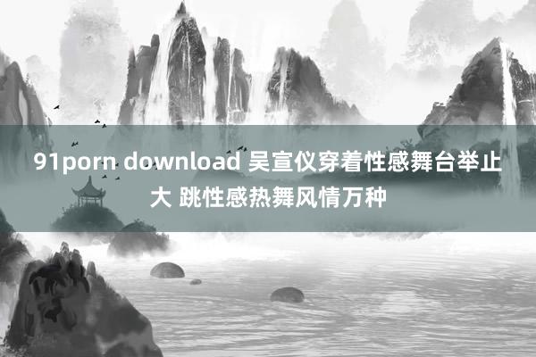 91porn download 吴宣仪穿着性感舞台举止大 跳性感热舞风情万种