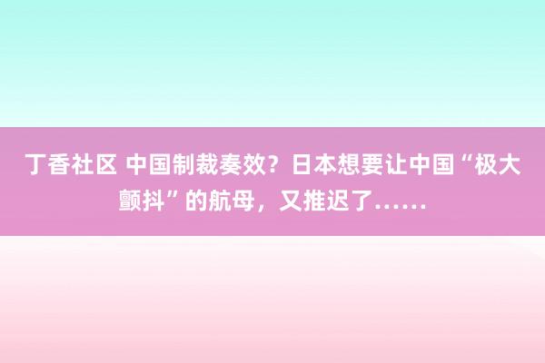 丁香社区 中国制裁奏效？日本想要让中国“极大颤抖”的航母，又推迟了……