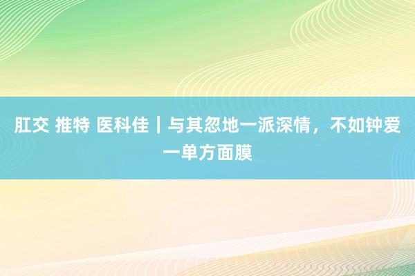 肛交 推特 医科佳｜与其忽地一派深情，不如钟爱一单方面膜