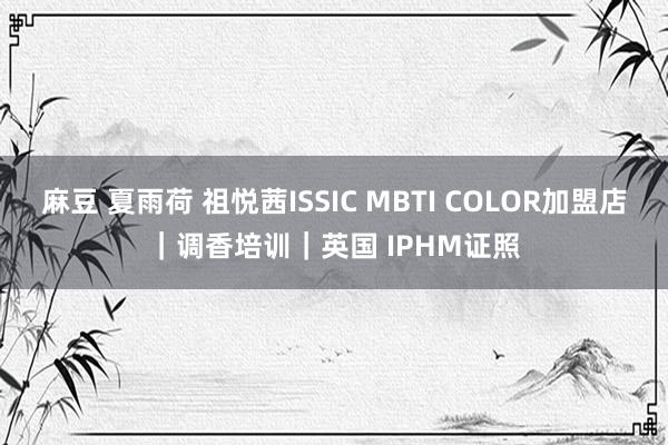 麻豆 夏雨荷 祖悦茜ISSIC MBTI COLOR加盟店｜调香培训｜英国 IPHM证照