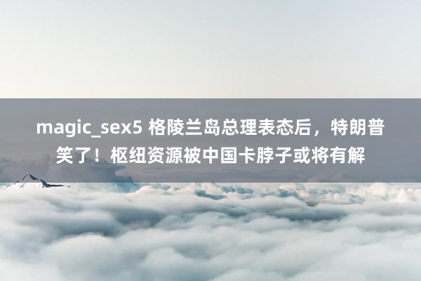 magic_sex5 格陵兰岛总理表态后，特朗普笑了！枢纽资源被中国卡脖子或将有解