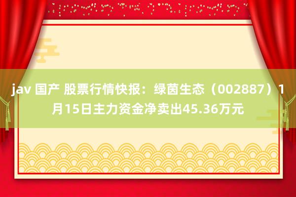 jav 国产 股票行情快报：绿茵生态（002887）1月15日主力资金净卖出45.36万元