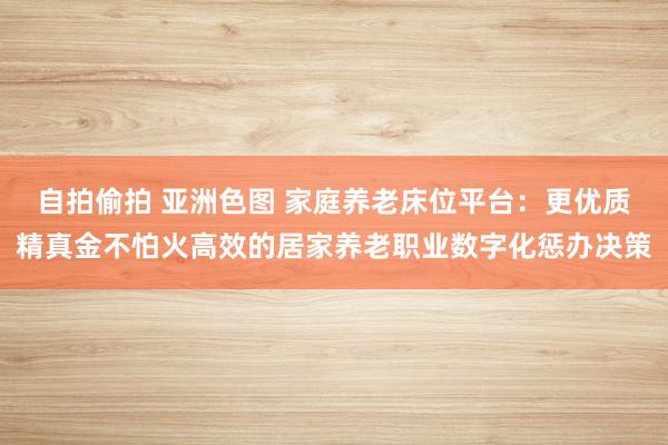 自拍偷拍 亚洲色图 家庭养老床位平台：更优质精真金不怕火高效的居家养老职业数字化惩办决策