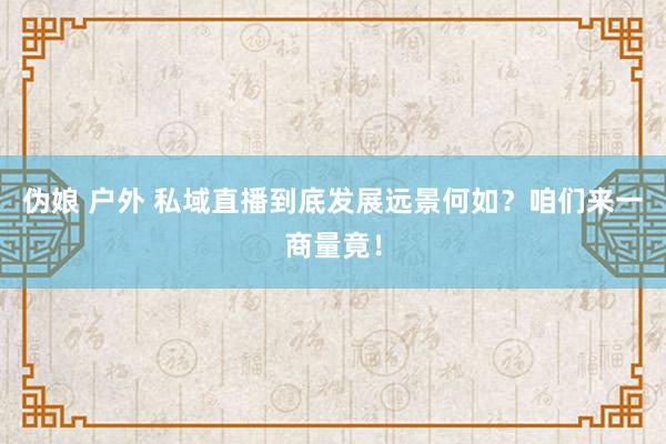 伪娘 户外 私域直播到底发展远景何如？咱们来一商量竟！