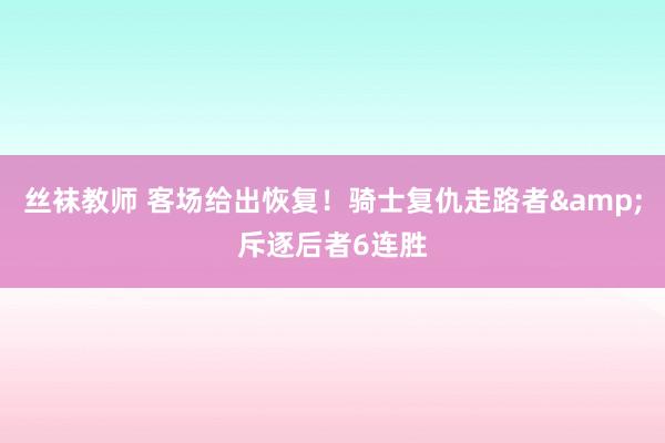 丝袜教师 客场给出恢复！骑士复仇走路者&斥逐后者6连胜