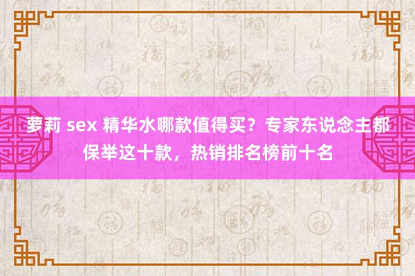 萝莉 sex 精华水哪款值得买？专家东说念主都保举这十款，热销排名榜前十名